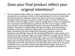 Does your final product reflect your
original intentions?
• The final product does reflect my original intentions because the flat plans and
storyboards are relatively similar to the finished book in terms of visual style
and text placement. However there have been some minor changes, for
example I had to change some of the script to make sure that all of the text
actually fit onto the page, (I didn’t want to change the text size as it needed to
be a consistent size throughout) so phrases like “he was so happy”, which
were present in the storyboards/flat plans, have been removed for the final
product. This doesn’t majorly affect the story narrative, and all of the key
elements of the story from the original plans are still there in the finished
book. Something that did change quite massively, however, were the
characters and settings. Because the storyboards/flat plans were made up of
sketches and pre-existing images, this only allowed for a rough idea of what it
would eventually look like, meaning I didn’t use it as a definitive guide. As well
as this, the flat plan characters and backgrounds had very inconsistent art
styles, due to the fact that the pre-existing images were very limited, so in the
final book a lot of the characters do not look the same as they do in the plans,
mainly because I wanted to avoid using copyrighted images, and also so I
could have a consistent character style which is a key genre convention of
children’s books.
 