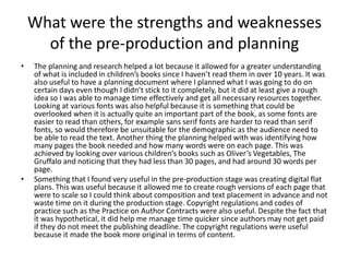 What were the strengths and weaknesses
of the pre-production and planning
• The planning and research helped a lot because it allowed for a greater understanding
of what is included in children’s books since I haven’t read them in over 10 years. It was
also useful to have a planning document where I planned what I was going to do on
certain days even though I didn’t stick to it completely, but it did at least give a rough
idea so I was able to manage time effectively and get all necessary resources together.
Looking at various fonts was also helpful because it is something that could be
overlooked when it is actually quite an important part of the book, as some fonts are
easier to read than others, for example sans serif fonts are harder to read than serif
fonts, so would therefore be unsuitable for the demographic as the audience need to
be able to read the text. Another thing the planning helped with was identifying how
many pages the book needed and how many words were on each page. This was
achieved by looking over various children’s books such as Oliver’s Vegetables, The
Gruffalo and noticing that they had less than 30 pages, and had around 30 words per
page.
• Something that I found very useful in the pre-production stage was creating digital flat
plans. This was useful because it allowed me to create rough versions of each page that
were to scale so I could think about composition and text placement in advance and not
waste time on it during the production stage. Copyright regulations and codes of
practice such as the Practice on Author Contracts were also useful. Despite the fact that
it was hypothetical, it did help me manage time quicker since authors may not get paid
if they do not meet the publishing deadline. The copyright regulations were useful
because it made the book more original in terms of content.
 