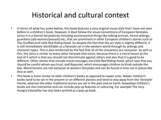 Historical and cultural context
• In terms of what has come before, this book features a very original visual style that I have not seen
before in a children’s book. However, it does follow the visual conventions of European fairytales
(since it is a Danish fairytale) by including quintessential things like talking animals, forest settings,
guardians (old woman/peasant) etc, that are prominent in other European children’s stories such as
The Gruffalo and Little Red Riding Hood. So despite the fact that the art style is slightly different, it
is still immediately identifiable as a fairytale set in the western world through its settings and
character types. This is also reinforced by the fact that all of the characters are caucasian. As well as
this, the story is similar to every other fairytale that exists, because there is a moral lesson at the
end of it which is that you should not discriminate against others and also that it is good to be
different. Other stories that include moral messages are Little Red Riding Hood, which says that you
should be careful whom you trust, and Rapunzel, which encourages children to think outside the
box. Moral lessons are not exclusive to western fairytales and can be found in ones set in places like
Asia as well.
• This book is more similar to older children’s books as opposed to newer ones. Newer children’s
books tend to be set in the present or on different planets and tend to stay away from the ‘fairytale’
theme, whereas the older traditional stories are set in the past and on Earth. Nowadays children’s
books are also interactive and can include pop up features or colouring. For example The Very
Hungry Caterpillar has also been printed as a pop up book.
 
