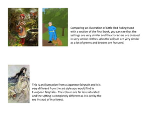 Comparing an illustration of Little Red Riding Hood
with a section of the final book, you can see that the
settings are very similar and the characters are dressed
in very similar clothes. Also the colours are very similar
as a lot of greens and browns are featured.
This is an illustration from a Japanese fairytale and it is
very different from the art style you would find in
European fairytales. The colours are far less saturated
and the setting is completely different as it is set by the
sea instead of in a forest.
 