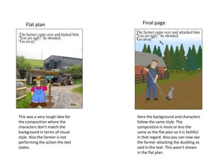 Flat plan Final page
This was a very rough idea for
the composition where the
characters don’t match the
background in terms of visual
style. Also the farmer is not
performing the action the text
states.
Here the background and characters
follow the same style. The
composition is more or less the
same as the flat plan so it is faithful
in that regard. Also you can now see
the farmer attacking the duckling as
said in the text. This wasn’t shown
in the flat plan.
 
