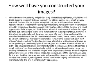 How well have you constructed your
images?
• I think that I constructed my images well using the rotoscoping method, despite the fact
that it became extremely tedious, especially for objects such as trees which are very
textured. The overall style is quite a simplistic one, yet it still maintains a level of
realism, whilst at the same time being slightly cartoony, however none of the characters
are oddly proportioned and are consistent throughout. Overall I like the style and visual
appearance of the images, as I think there is a lot of rich colours which allow the pages
to stand out. For example, in this story water is shown as being bright blue. However in
the reference pictures I used, the water was more of a murky brown colour which
wouldn’t have been suitable for the context (children’s book) so the colours needed to
be vibrant and follow a more conventional style in relation to the context, as in most
children’s books, such as The Gruffalo there are a lot of rich, vivid colours which are far
more appealing to the demographic than dark greys and browns. In terms of texture, I
didn’t add any gradients or pre-existing textures to the images, and instead first made a
rough outline of the shape and gradually built it up with darker colours to create the
shading and texture. This made the images more original as it allowed me to change the
colours and textures of the original image. For example, one of the source images used
for the ugly duckling character was just a yellow duckling, however when I rotoscoped it
into the final character, I changed the colours from yellow to grey. I also added a lot
more texture to it to give it a more scruffy appearance.
 