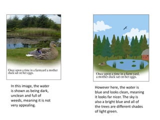 In this image, the water
is shown as being dark,
unclean and full of
weeds, meaning it is not
very appealing.
However here, the water is
blue and looks clean, meaning
it looks far nicer. The sky is
also a bright blue and all of
the trees are different shades
of light green.
 