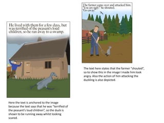 Here the text is anchored to the image
because the text says that he was “terrified of
the peasant’s loud children”, so the duck is
shown to be running away whilst looking
scared.
The text here states that the farmer “shouted”,
so to show this in the image I made him look
angry. Also the action of him attacking the
duckling is also depicted.
 