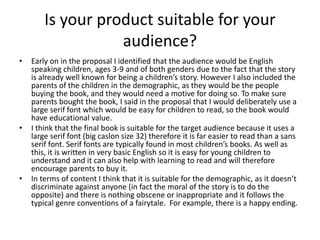 Is your product suitable for your
audience?
• Early on in the proposal I identified that the audience would be English
speaking children, ages 3-9 and of both genders due to the fact that the story
is already well known for being a children’s story. However I also included the
parents of the children in the demographic, as they would be the people
buying the book, and they would need a motive for doing so. To make sure
parents bought the book, I said in the proposal that I would deliberately use a
large serif font which would be easy for children to read, so the book would
have educational value.
• I think that the final book is suitable for the target audience because it uses a
large serif font (big caslon size 32) therefore it is far easier to read than a sans
serif font. Serif fonts are typically found in most children’s books. As well as
this, it is written in very basic English so it is easy for young children to
understand and it can also help with learning to read and will therefore
encourage parents to buy it.
• In terms of content I think that it is suitable for the demographic, as it doesn’t
discriminate against anyone (in fact the moral of the story is to do the
opposite) and there is nothing obscene or inappropriate and it follows the
typical genre conventions of a fairytale. For example, there is a happy ending.
 