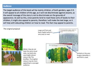 The original proposal
Large serif font and
basic English which is
very easy to read.
Whilst they do not
have the same visual
style, my book also
uses bright vibrant
colours like The
Gruffalo. The brighter
colours may be more
appealing to a younger
audience.
Similarly in the very
hungry caterpillar, a
serif font is used.
 