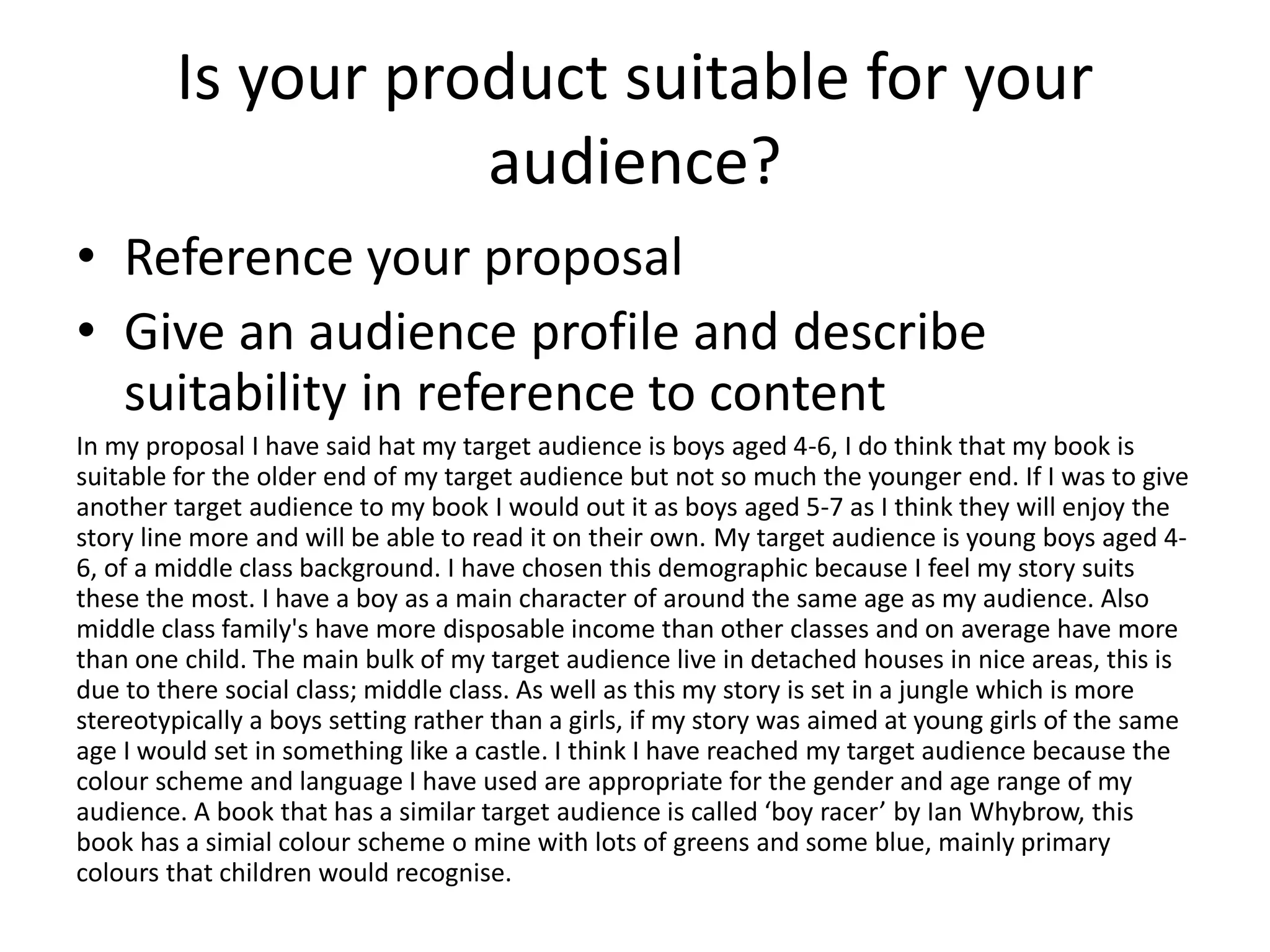 Is your product suitable for your
audience?
• Reference your proposal
• Give an audience profile and describe
suitability in reference to content
In my proposal I have said hat my target audience is boys aged 4-6, I do think that my book is
suitable for the older end of my target audience but not so much the younger end. If I was to give
another target audience to my book I would out it as boys aged 5-7 as I think they will enjoy the
story line more and will be able to read it on their own. My target audience is young boys aged 4-
6, of a middle class background. I have chosen this demographic because I feel my story suits
these the most. I have a boy as a main character of around the same age as my audience. Also
middle class family's have more disposable income than other classes and on average have more
than one child. The main bulk of my target audience live in detached houses in nice areas, this is
due to there social class; middle class. As well as this my story is set in a jungle which is more
stereotypically a boys setting rather than a girls, if my story was aimed at young girls of the same
age I would set in something like a castle. I think I have reached my target audience because the
colour scheme and language I have used are appropriate for the gender and age range of my
audience. A book that has a similar target audience is called ‘boy racer’ by Ian Whybrow, this
book has a simial colour scheme o mine with lots of greens and some blue, mainly primary
colours that children would recognise.
 