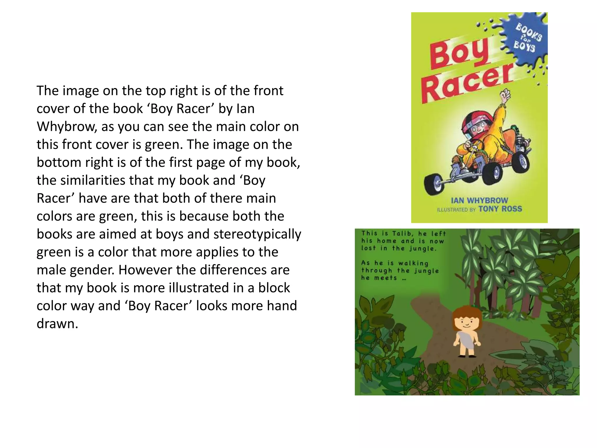 The image on the top right is of the front
cover of the book ‘Boy Racer’ by Ian
Whybrow, as you can see the main color on
this front cover is green. The image on the
bottom right is of the first page of my book,
the similarities that my book and ‘Boy
Racer’ have are that both of there main
colors are green, this is because both the
books are aimed at boys and stereotypically
green is a color that more applies to the
male gender. However the differences are
that my book is more illustrated in a block
color way and ‘Boy Racer’ looks more hand
drawn.
 