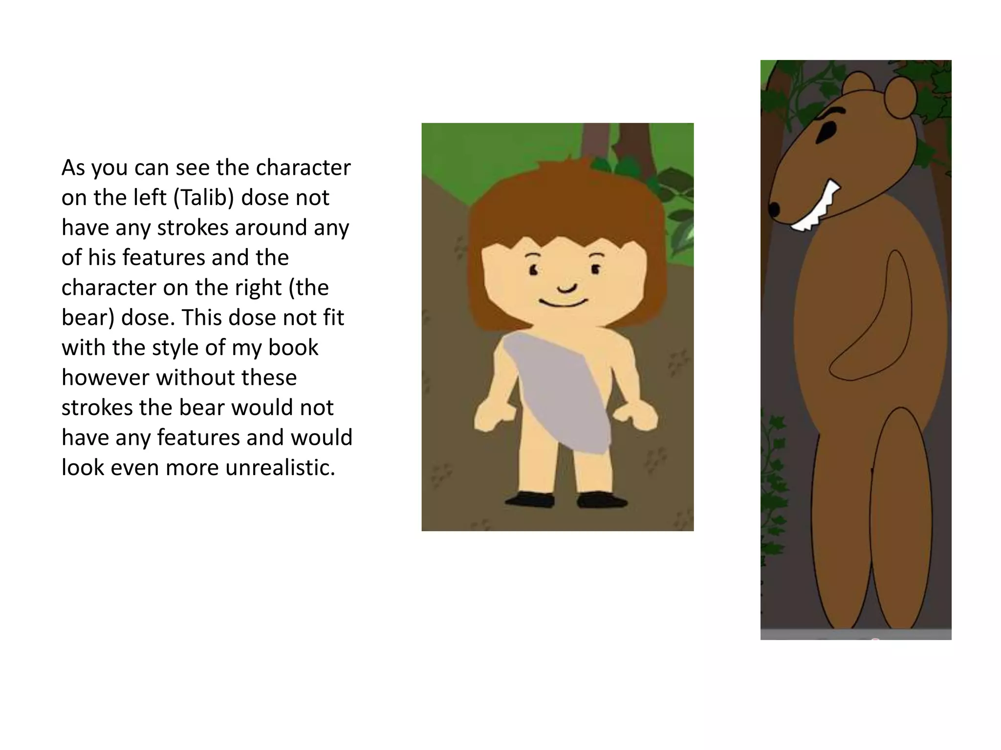 As you can see the character
on the left (Talib) dose not
have any strokes around any
of his features and the
character on the right (the
bear) dose. This dose not fit
with the style of my book
however without these
strokes the bear would not
have any features and would
look even more unrealistic.
 