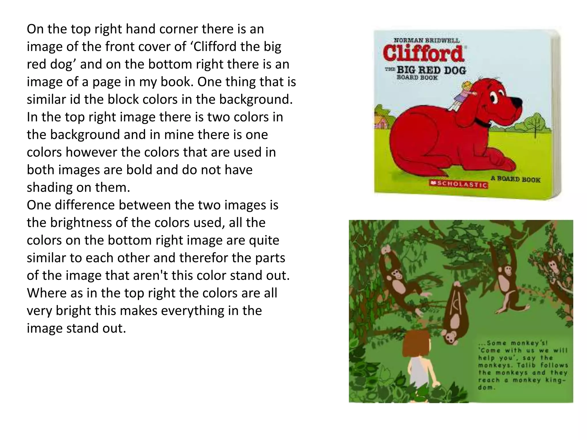 On the top right hand corner there is an
image of the front cover of ‘Clifford the big
red dog’ and on the bottom right there is an
image of a page in my book. One thing that is
similar id the block colors in the background.
In the top right image there is two colors in
the background and in mine there is one
colors however the colors that are used in
both images are bold and do not have
shading on them.
One difference between the two images is
the brightness of the colors used, all the
colors on the bottom right image are quite
similar to each other and therefor the parts
of the image that aren't this color stand out.
Where as in the top right the colors are all
very bright this makes everything in the
image stand out.
 