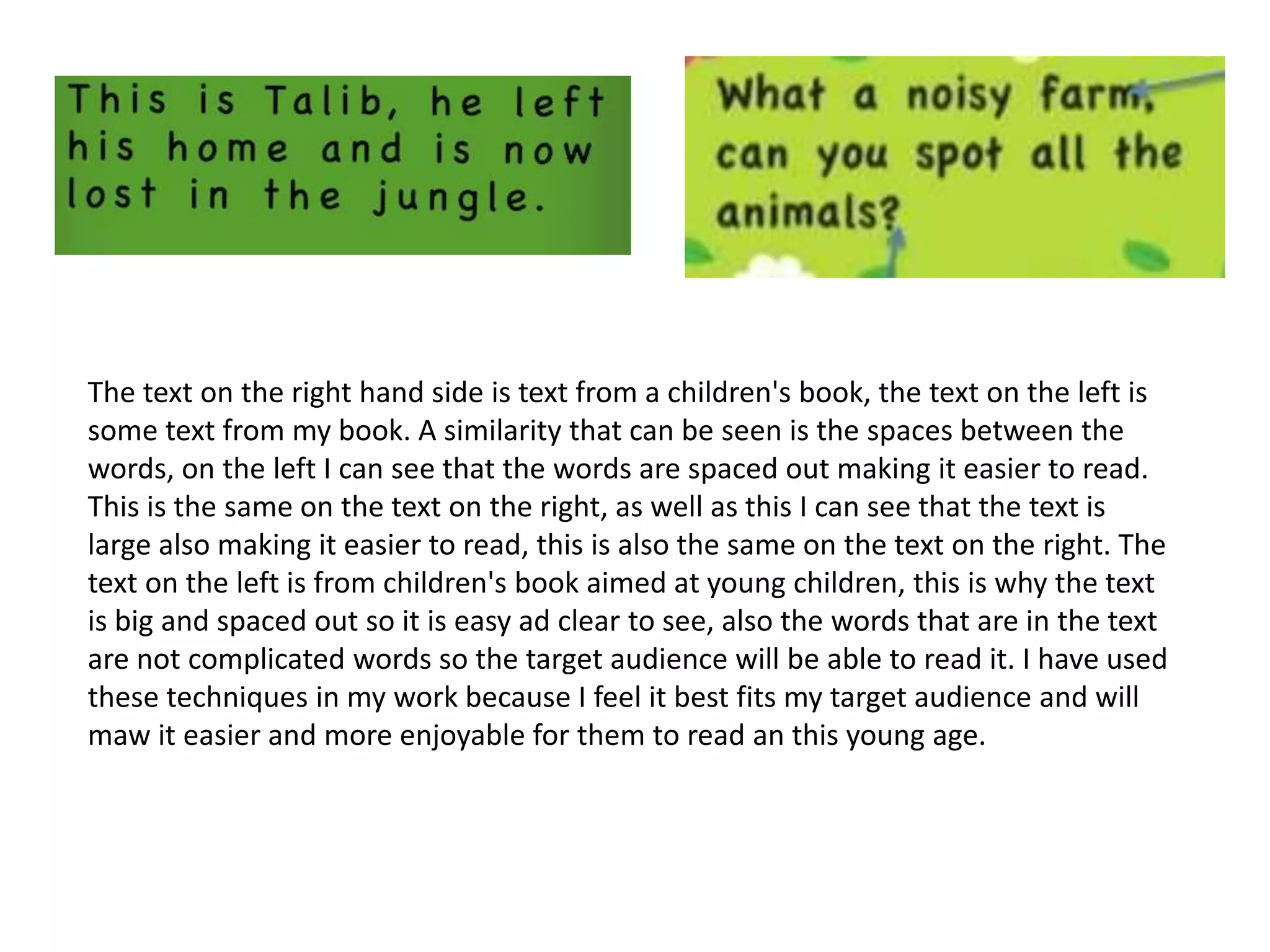 The text on the right hand side is text from a children's book, the text on the left is
some text from my book. A similarity that can be seen is the spaces between the
words, on the left I can see that the words are spaced out making it easier to read.
This is the same on the text on the right, as well as this I can see that the text is
large also making it easier to read, this is also the same on the text on the right. The
text on the left is from children's book aimed at young children, this is why the text
is big and spaced out so it is easy ad clear to see, also the words that are in the text
are not complicated words so the target audience will be able to read it. I have used
these techniques in my work because I feel it best fits my target audience and will
maw it easier and more enjoyable for them to read an this young age.
 