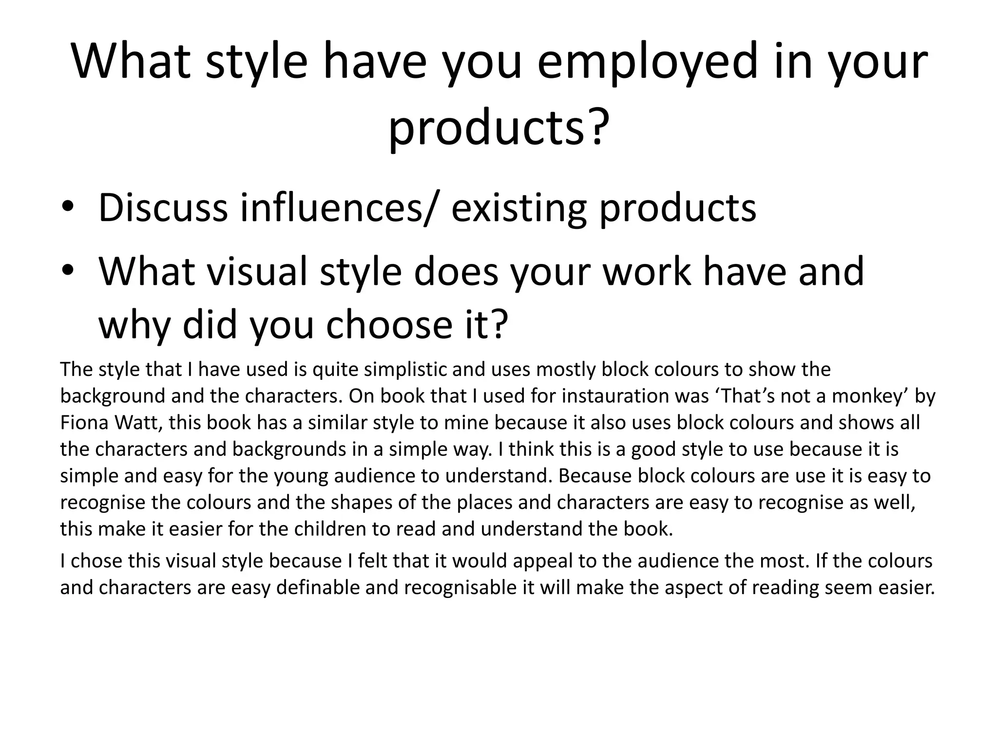 What style have you employed in your
products?
• Discuss influences/ existing products
• What visual style does your work have and
why did you choose it?
The style that I have used is quite simplistic and uses mostly block colours to show the
background and the characters. On book that I used for instauration was ‘That’s not a monkey’ by
Fiona Watt, this book has a similar style to mine because it also uses block colours and shows all
the characters and backgrounds in a simple way. I think this is a good style to use because it is
simple and easy for the young audience to understand. Because block colours are use it is easy to
recognise the colours and the shapes of the places and characters are easy to recognise as well,
this make it easier for the children to read and understand the book.
I chose this visual style because I felt that it would appeal to the audience the most. If the colours
and characters are easy definable and recognisable it will make the aspect of reading seem easier.
 