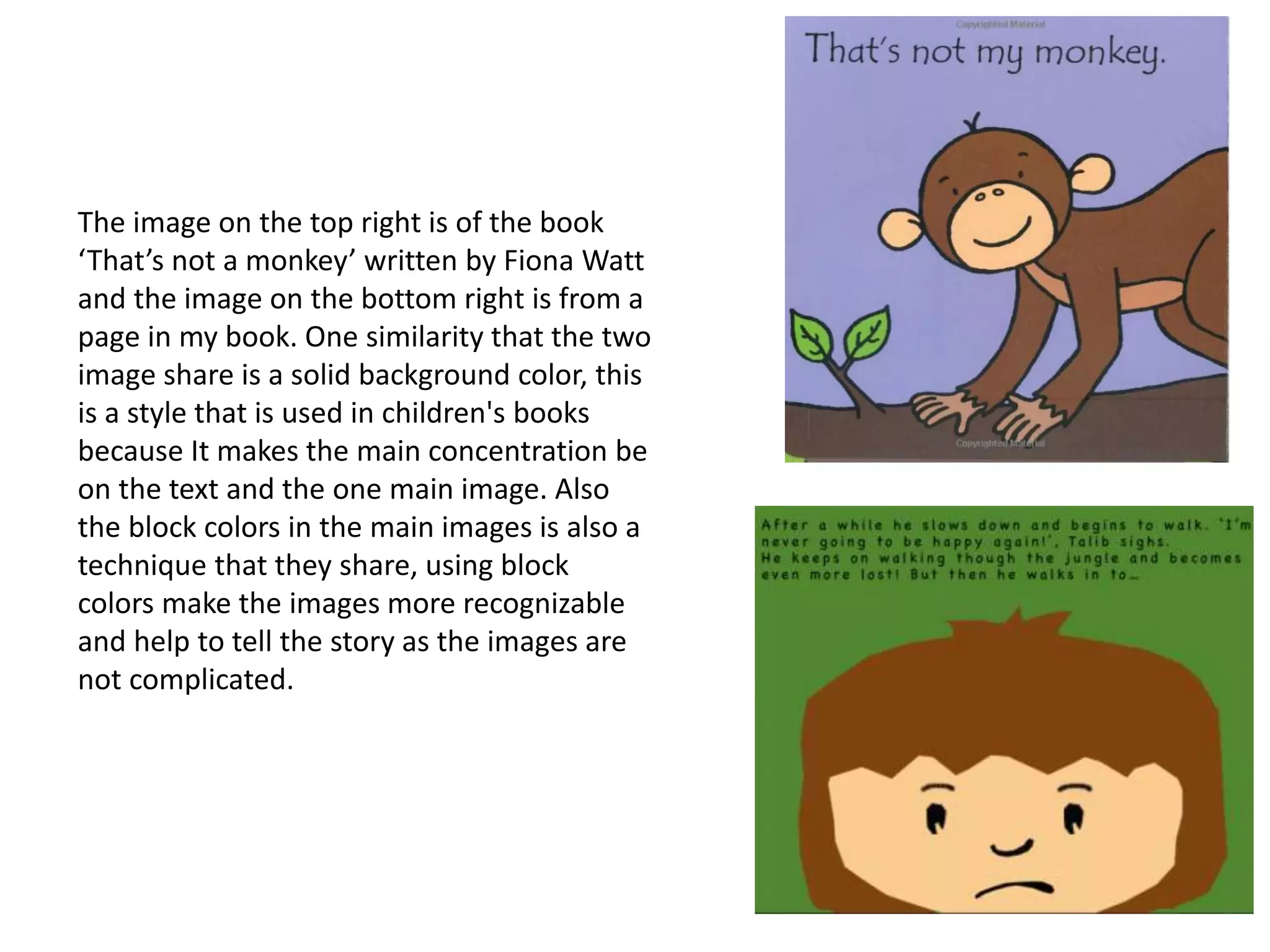 The image on the top right is of the book
‘That’s not a monkey’ written by Fiona Watt
and the image on the bottom right is from a
page in my book. One similarity that the two
image share is a solid background color, this
is a style that is used in children's books
because It makes the main concentration be
on the text and the one main image. Also
the block colors in the main images is also a
technique that they share, using block
colors make the images more recognizable
and help to tell the story as the images are
not complicated.
 