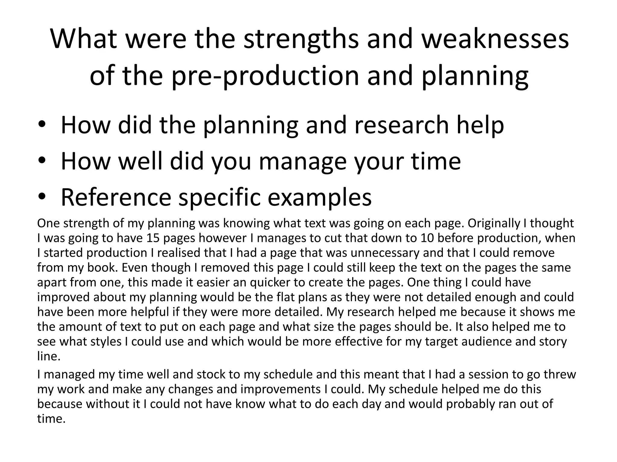 What were the strengths and weaknesses
of the pre-production and planning
• How did the planning and research help
• How well did you manage your time
• Reference specific examples
One strength of my planning was knowing what text was going on each page. Originally I thought
I was going to have 15 pages however I manages to cut that down to 10 before production, when
I started production I realised that I had a page that was unnecessary and that I could remove
from my book. Even though I removed this page I could still keep the text on the pages the same
apart from one, this made it easier an quicker to create the pages. One thing I could have
improved about my planning would be the flat plans as they were not detailed enough and could
have been more helpful if they were more detailed. My research helped me because it shows me
the amount of text to put on each page and what size the pages should be. It also helped me to
see what styles I could use and which would be more effective for my target audience and story
line.
I managed my time well and stock to my schedule and this meant that I had a session to go threw
my work and make any changes and improvements I could. My schedule helped me do this
because without it I could not have know what to do each day and would probably ran out of
time.
 