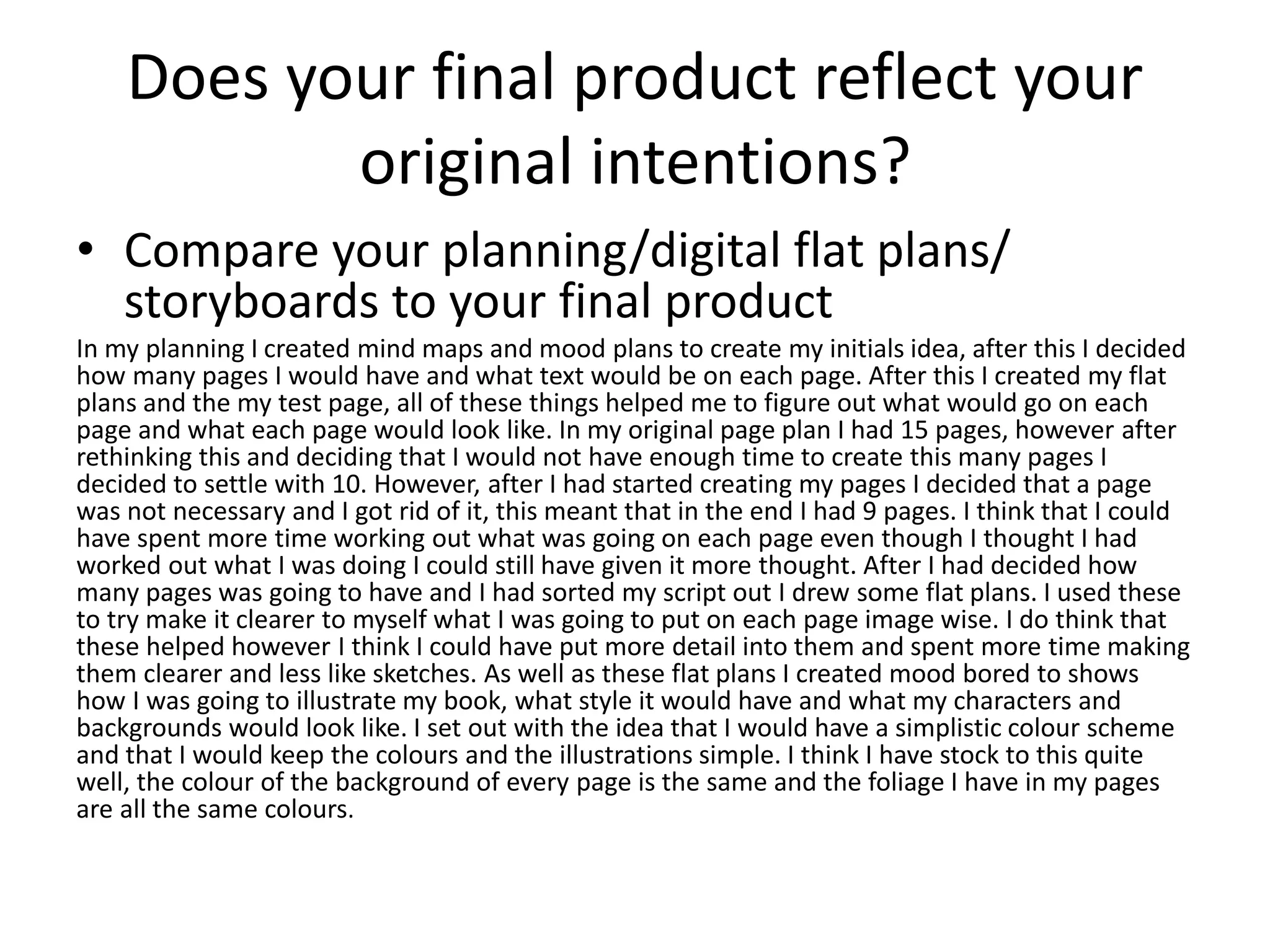 Does your final product reflect your
original intentions?
• Compare your planning/digital flat plans/
storyboards to your final product
In my planning I created mind maps and mood plans to create my initials idea, after this I decided
how many pages I would have and what text would be on each page. After this I created my flat
plans and the my test page, all of these things helped me to figure out what would go on each
page and what each page would look like. In my original page plan I had 15 pages, however after
rethinking this and deciding that I would not have enough time to create this many pages I
decided to settle with 10. However, after I had started creating my pages I decided that a page
was not necessary and I got rid of it, this meant that in the end I had 9 pages. I think that I could
have spent more time working out what was going on each page even though I thought I had
worked out what I was doing I could still have given it more thought. After I had decided how
many pages was going to have and I had sorted my script out I drew some flat plans. I used these
to try make it clearer to myself what I was going to put on each page image wise. I do think that
these helped however I think I could have put more detail into them and spent more time making
them clearer and less like sketches. As well as these flat plans I created mood bored to shows
how I was going to illustrate my book, what style it would have and what my characters and
backgrounds would look like. I set out with the idea that I would have a simplistic colour scheme
and that I would keep the colours and the illustrations simple. I think I have stock to this quite
well, the colour of the background of every page is the same and the foliage I have in my pages
are all the same colours.
 