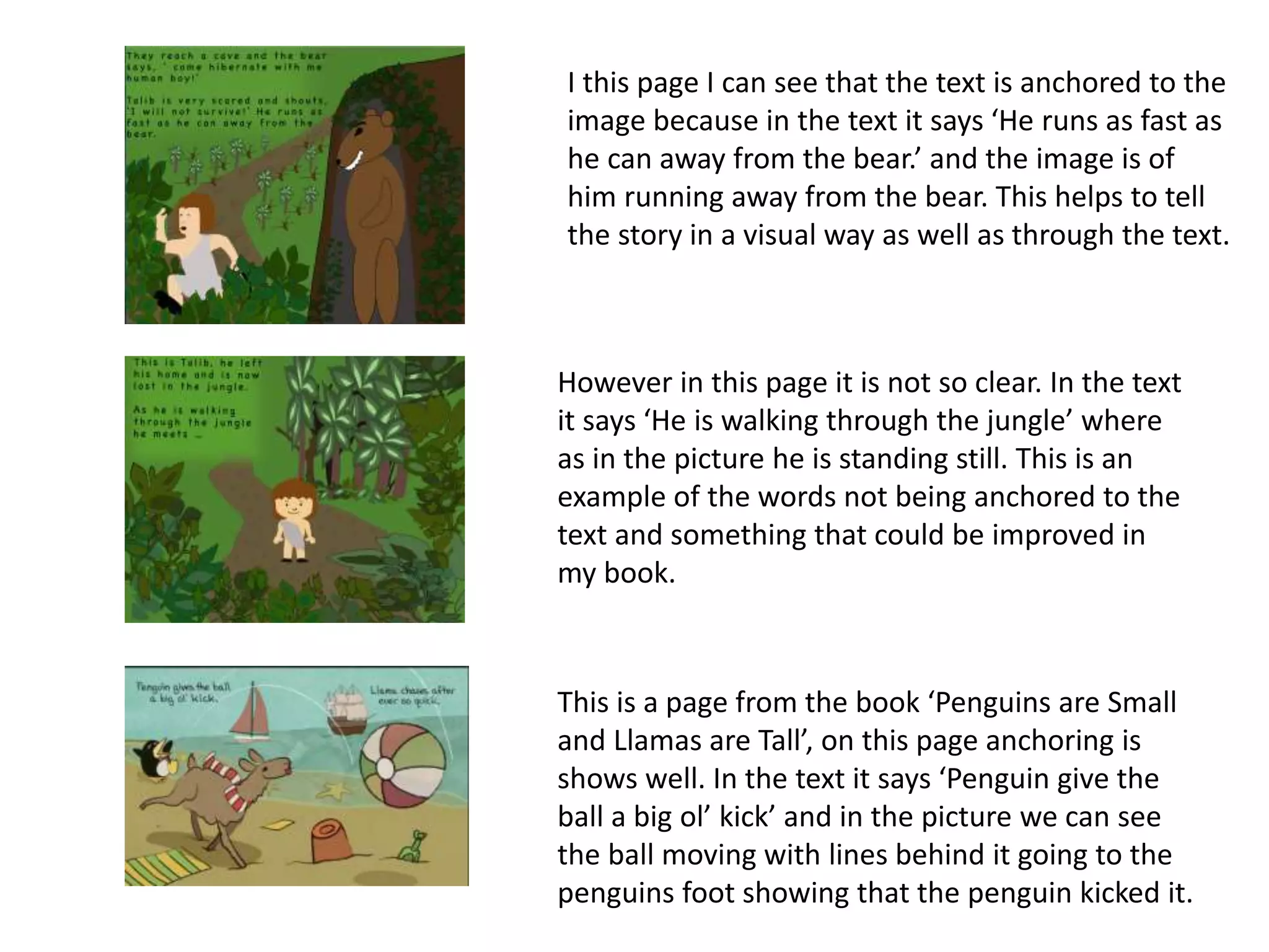 I this page I can see that the text is anchored to the
image because in the text it says ‘He runs as fast as
he can away from the bear.’ and the image is of
him running away from the bear. This helps to tell
the story in a visual way as well as through the text.
However in this page it is not so clear. In the text
it says ‘He is walking through the jungle’ where
as in the picture he is standing still. This is an
example of the words not being anchored to the
text and something that could be improved in
my book.
This is a page from the book ‘Penguins are Small
and Llamas are Tall’, on this page anchoring is
shows well. In the text it says ‘Penguin give the
ball a big ol’ kick’ and in the picture we can see
the ball moving with lines behind it going to the
penguins foot showing that the penguin kicked it.
 