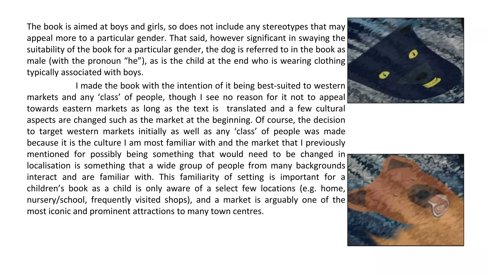 The book is aimed at boys and girls, so does not include any stereotypes that may
appeal more to a particular gender. That said, however significant in swaying the
suitability of the book for a particular gender, the dog is referred to in the book as
male (with the pronoun “he”), as is the child at the end who is wearing clothing
typically associated with boys.
I made the book with the intention of it being best-suited to western
markets and any ‘class’ of people, though I see no reason for it not to appeal
towards eastern markets as long as the text is translated and a few cultural
aspects are changed such as the market at the beginning. Of course, the decision
to target western markets initially as well as any ‘class’ of people was made
because it is the culture I am most familiar with and the market that I previously
mentioned for possibly being something that would need to be changed in
localisation is something that a wide group of people from many backgrounds
interact and are familiar with. This familiarity of setting is important for a
children’s book as a child is only aware of a select few locations (e.g. home,
nursery/school, frequently visited shops), and a market is arguably one of the
most iconic and prominent attractions to many town centres.
 