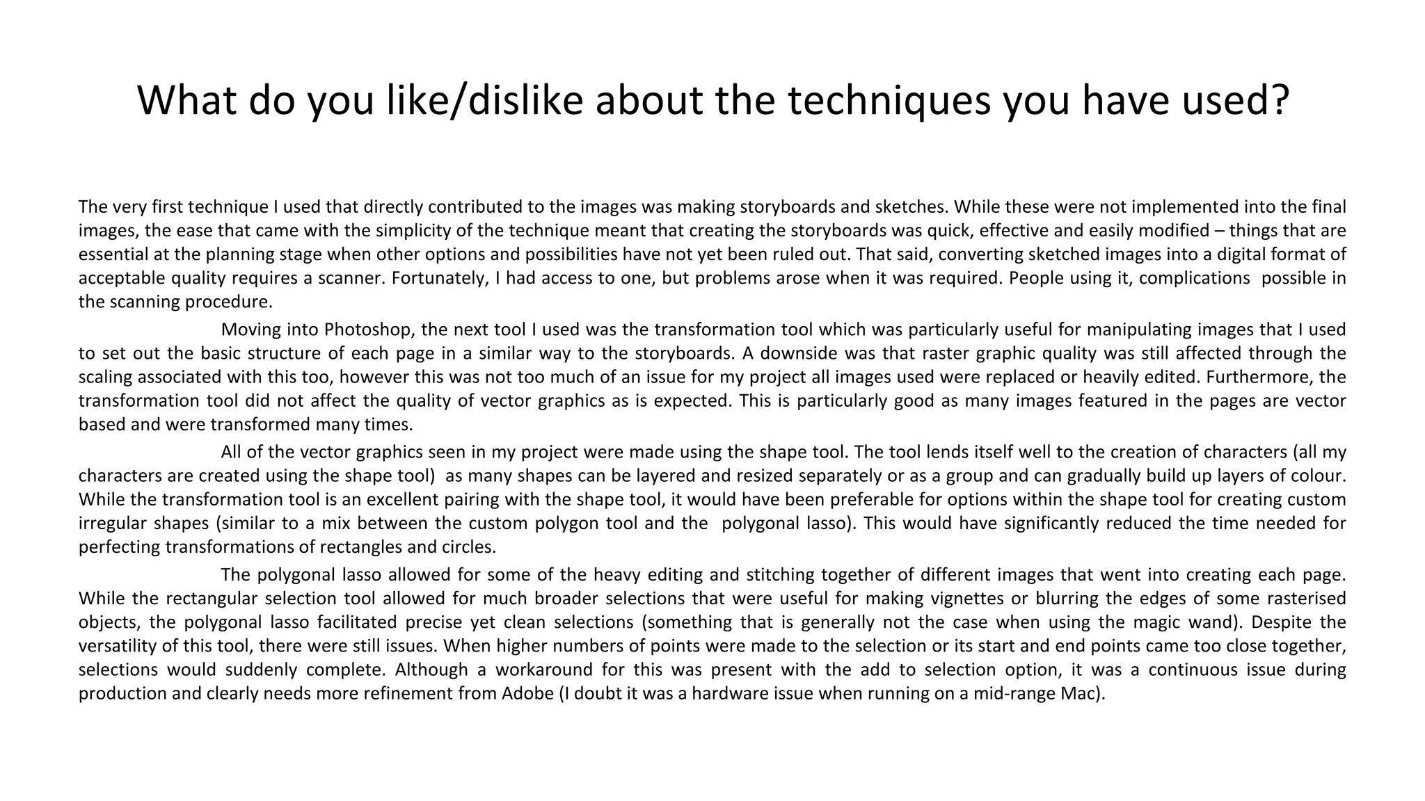 What do you like/dislike about the techniques you have used?
The very first technique I used that directly contributed to the images was making storyboards and sketches. While these were not implemented into the final
images, the ease that came with the simplicity of the technique meant that creating the storyboards was quick, effective and easily modified – things that are
essential at the planning stage when other options and possibilities have not yet been ruled out. That said, converting sketched images into a digital format of
acceptable quality requires a scanner. Fortunately, I had access to one, but problems arose when it was required. People using it, complications possible in
the scanning procedure.
Moving into Photoshop, the next tool I used was the transformation tool which was particularly useful for manipulating images that I used
to set out the basic structure of each page in a similar way to the storyboards. A downside was that raster graphic quality was still affected through the
scaling associated with this too, however this was not too much of an issue for my project all images used were replaced or heavily edited. Furthermore, the
transformation tool did not affect the quality of vector graphics as is expected. This is particularly good as many images featured in the pages are vector
based and were transformed many times.
All of the vector graphics seen in my project were made using the shape tool. The tool lends itself well to the creation of characters (all my
characters are created using the shape tool) as many shapes can be layered and resized separately or as a group and can gradually build up layers of colour.
While the transformation tool is an excellent pairing with the shape tool, it would have been preferable for options within the shape tool for creating custom
irregular shapes (similar to a mix between the custom polygon tool and the polygonal lasso). This would have significantly reduced the time needed for
perfecting transformations of rectangles and circles.
The polygonal lasso allowed for some of the heavy editing and stitching together of different images that went into creating each page.
While the rectangular selection tool allowed for much broader selections that were useful for making vignettes or blurring the edges of some rasterised
objects, the polygonal lasso facilitated precise yet clean selections (something that is generally not the case when using the magic wand). Despite the
versatility of this tool, there were still issues. When higher numbers of points were made to the selection or its start and end points came too close together,
selections would suddenly complete. Although a workaround for this was present with the add to selection option, it was a continuous issue during
production and clearly needs more refinement from Adobe (I doubt it was a hardware issue when running on a mid-range Mac).
 