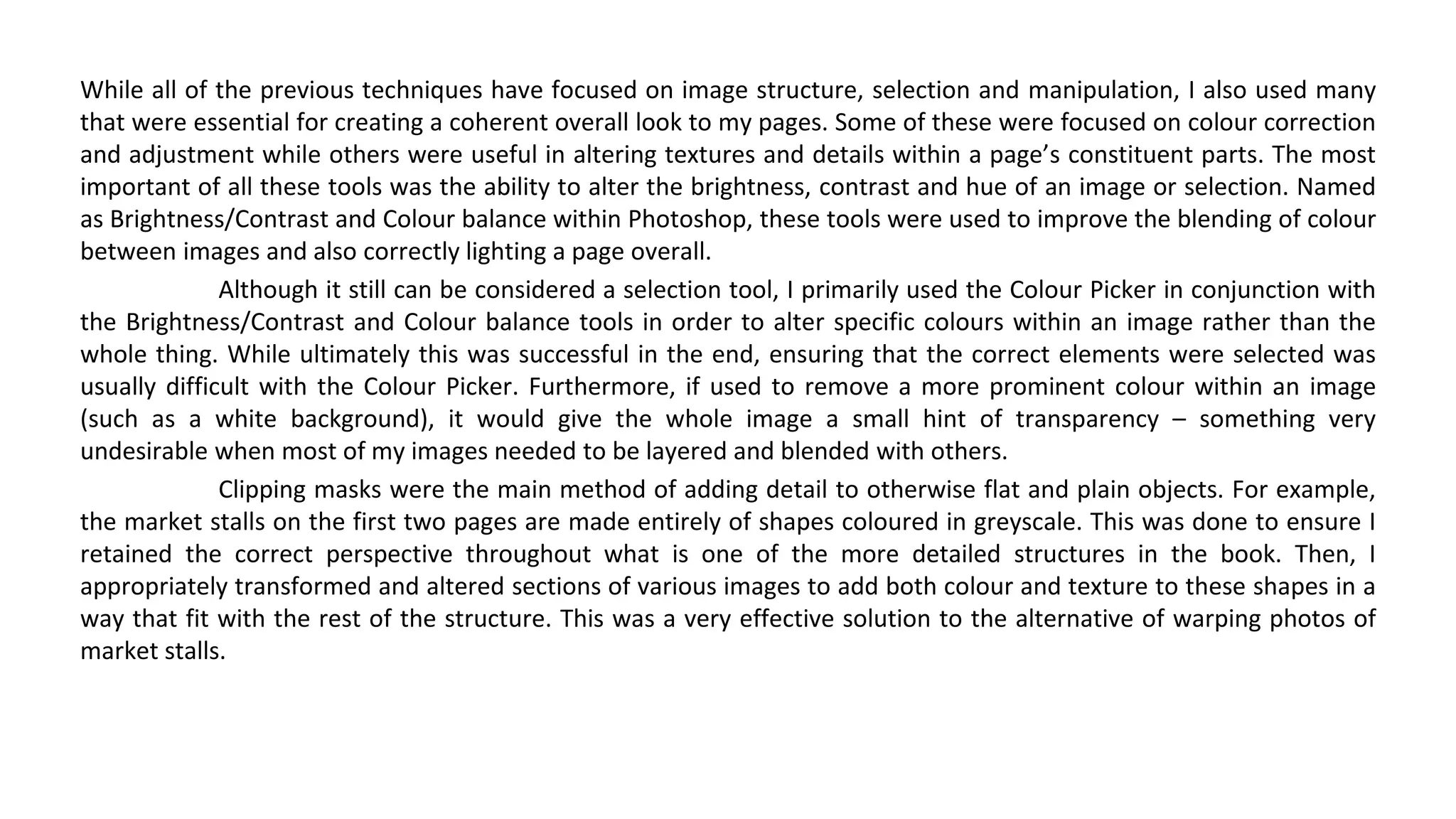 While all of the previous techniques have focused on image structure, selection and manipulation, I also used many
that were essential for creating a coherent overall look to my pages. Some of these were focused on colour correction
and adjustment while others were useful in altering textures and details within a page’s constituent parts. The most
important of all these tools was the ability to alter the brightness, contrast and hue of an image or selection. Named
as Brightness/Contrast and Colour balance within Photoshop, these tools were used to improve the blending of colour
between images and also correctly lighting a page overall.
Although it still can be considered a selection tool, I primarily used the Colour Picker in conjunction with
the Brightness/Contrast and Colour balance tools in order to alter specific colours within an image rather than the
whole thing. While ultimately this was successful in the end, ensuring that the correct elements were selected was
usually difficult with the Colour Picker. Furthermore, if used to remove a more prominent colour within an image
(such as a white background), it would give the whole image a small hint of transparency – something very
undesirable when most of my images needed to be layered and blended with others.
Clipping masks were the main method of adding detail to otherwise flat and plain objects. For example,
the market stalls on the first two pages are made entirely of shapes coloured in greyscale. This was done to ensure I
retained the correct perspective throughout what is one of the more detailed structures in the book. Then, I
appropriately transformed and altered sections of various images to add both colour and texture to these shapes in a
way that fit with the rest of the structure. This was a very effective solution to the alternative of warping photos of
market stalls.
 