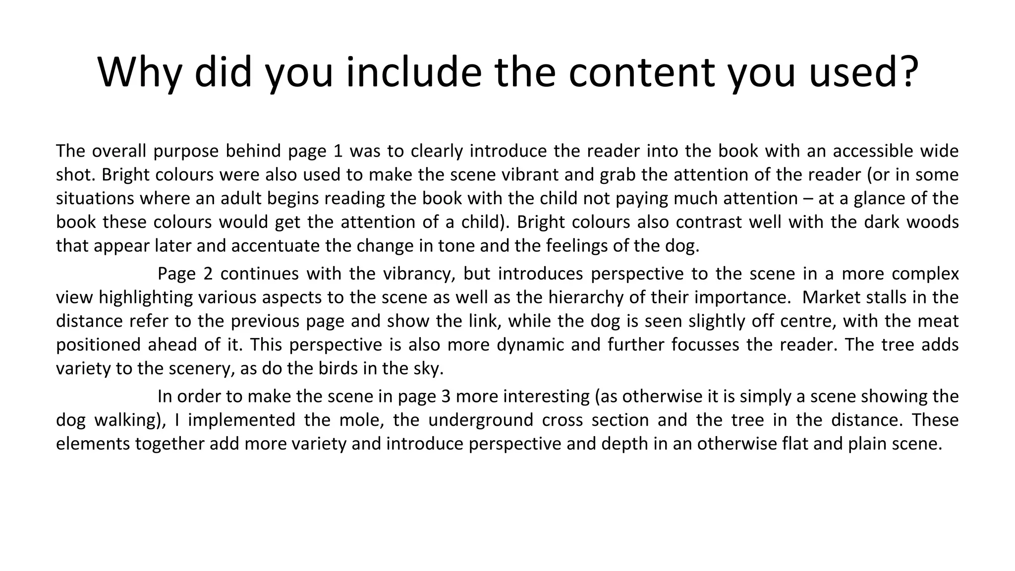 Why did you include the content you used?
The overall purpose behind page 1 was to clearly introduce the reader into the book with an accessible wide
shot. Bright colours were also used to make the scene vibrant and grab the attention of the reader (or in some
situations where an adult begins reading the book with the child not paying much attention – at a glance of the
book these colours would get the attention of a child). Bright colours also contrast well with the dark woods
that appear later and accentuate the change in tone and the feelings of the dog.
Page 2 continues with the vibrancy, but introduces perspective to the scene in a more complex
view highlighting various aspects to the scene as well as the hierarchy of their importance. Market stalls in the
distance refer to the previous page and show the link, while the dog is seen slightly off centre, with the meat
positioned ahead of it. This perspective is also more dynamic and further focusses the reader. The tree adds
variety to the scenery, as do the birds in the sky.
In order to make the scene in page 3 more interesting (as otherwise it is simply a scene showing the
dog walking), I implemented the mole, the underground cross section and the tree in the distance. These
elements together add more variety and introduce perspective and depth in an otherwise flat and plain scene.
 