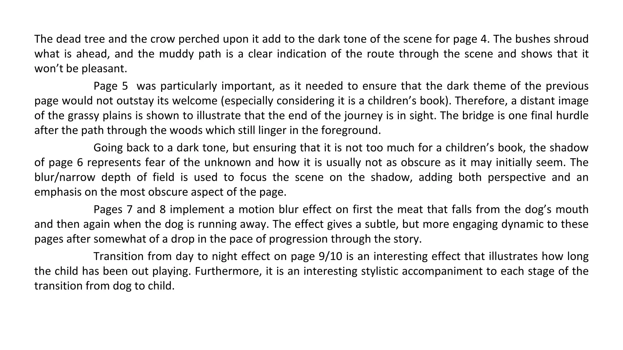 The dead tree and the crow perched upon it add to the dark tone of the scene for page 4. The bushes shroud
what is ahead, and the muddy path is a clear indication of the route through the scene and shows that it
won’t be pleasant.
Page 5 was particularly important, as it needed to ensure that the dark theme of the previous
page would not outstay its welcome (especially considering it is a children’s book). Therefore, a distant image
of the grassy plains is shown to illustrate that the end of the journey is in sight. The bridge is one final hurdle
after the path through the woods which still linger in the foreground.
Going back to a dark tone, but ensuring that it is not too much for a children’s book, the shadow
of page 6 represents fear of the unknown and how it is usually not as obscure as it may initially seem. The
blur/narrow depth of field is used to focus the scene on the shadow, adding both perspective and an
emphasis on the most obscure aspect of the page.
Pages 7 and 8 implement a motion blur effect on first the meat that falls from the dog’s mouth
and then again when the dog is running away. The effect gives a subtle, but more engaging dynamic to these
pages after somewhat of a drop in the pace of progression through the story.
Transition from day to night effect on page 9/10 is an interesting effect that illustrates how long
the child has been out playing. Furthermore, it is an interesting stylistic accompaniment to each stage of the
transition from dog to child.
 