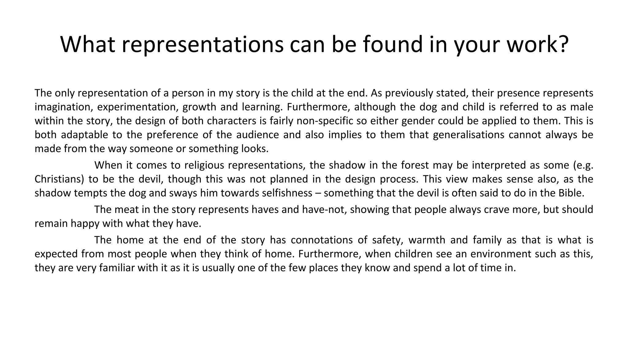 What representations can be found in your work?
The only representation of a person in my story is the child at the end. As previously stated, their presence represents
imagination, experimentation, growth and learning. Furthermore, although the dog and child is referred to as male
within the story, the design of both characters is fairly non-specific so either gender could be applied to them. This is
both adaptable to the preference of the audience and also implies to them that generalisations cannot always be
made from the way someone or something looks.
When it comes to religious representations, the shadow in the forest may be interpreted as some (e.g.
Christians) to be the devil, though this was not planned in the design process. This view makes sense also, as the
shadow tempts the dog and sways him towards selfishness – something that the devil is often said to do in the Bible.
The meat in the story represents haves and have-not, showing that people always crave more, but should
remain happy with what they have.
The home at the end of the story has connotations of safety, warmth and family as that is what is
expected from most people when they think of home. Furthermore, when children see an environment such as this,
they are very familiar with it as it is usually one of the few places they know and spend a lot of time in.
 
