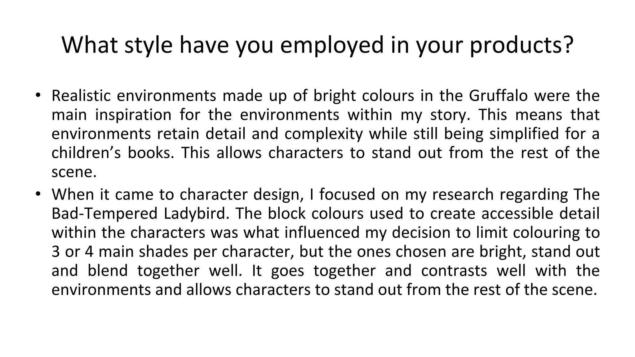 What style have you employed in your products?
• Realistic environments made up of bright colours in the Gruffalo were the
main inspiration for the environments within my story. This means that
environments retain detail and complexity while still being simplified for a
children’s books. This allows characters to stand out from the rest of the
scene.
• When it came to character design, I focused on my research regarding The
Bad-Tempered Ladybird. The block colours used to create accessible detail
within the characters was what influenced my decision to limit colouring to
3 or 4 main shades per character, but the ones chosen are bright, stand out
and blend together well. It goes together and contrasts well with the
environments and allows characters to stand out from the rest of the scene.
 