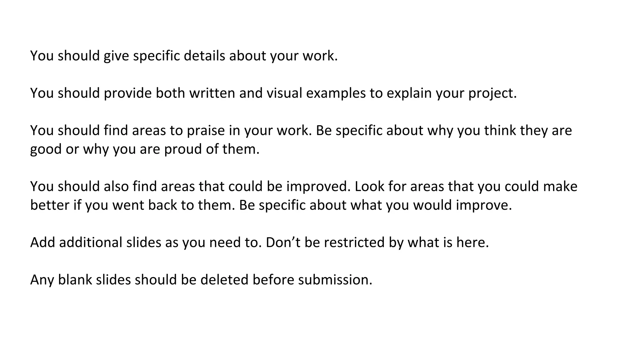 You should give specific details about your work.
You should provide both written and visual examples to explain your project.
You should find areas to praise in your work. Be specific about why you think they are
good or why you are proud of them.
You should also find areas that could be improved. Look for areas that you could make
better if you went back to them. Be specific about what you would improve.
Add additional slides as you need to. Don’t be restricted by what is here.
Any blank slides should be deleted before submission.
 