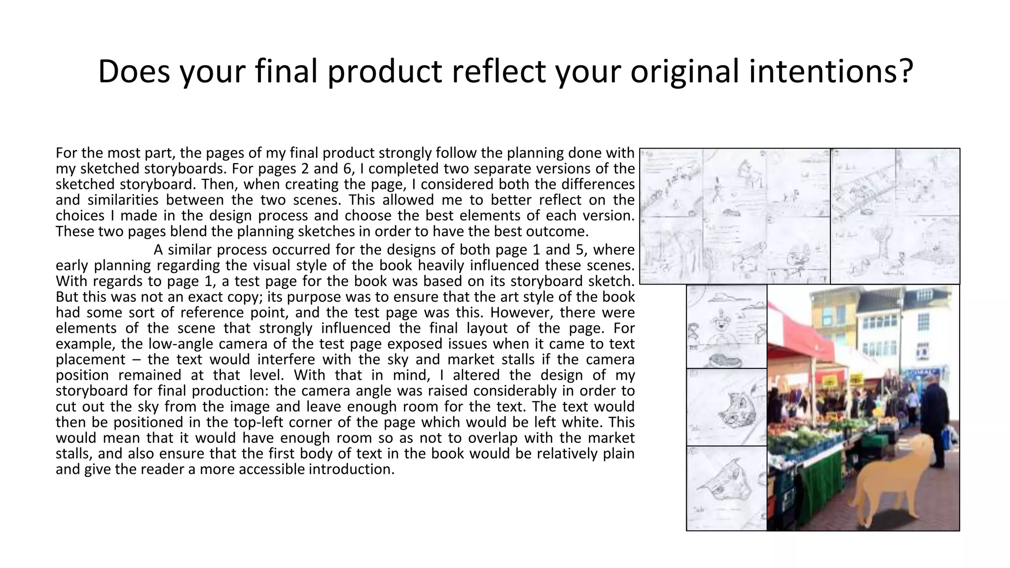 Does your final product reflect your original intentions?
For the most part, the pages of my final product strongly follow the planning done with
my sketched storyboards. For pages 2 and 6, I completed two separate versions of the
sketched storyboard. Then, when creating the page, I considered both the differences
and similarities between the two scenes. This allowed me to better reflect on the
choices I made in the design process and choose the best elements of each version.
These two pages blend the planning sketches in order to have the best outcome.
A similar process occurred for the designs of both page 1 and 5, where
early planning regarding the visual style of the book heavily influenced these scenes.
With regards to page 1, a test page for the book was based on its storyboard sketch.
But this was not an exact copy; its purpose was to ensure that the art style of the book
had some sort of reference point, and the test page was this. However, there were
elements of the scene that strongly influenced the final layout of the page. For
example, the low-angle camera of the test page exposed issues when it came to text
placement – the text would interfere with the sky and market stalls if the camera
position remained at that level. With that in mind, I altered the design of my
storyboard for final production: the camera angle was raised considerably in order to
cut out the sky from the image and leave enough room for the text. The text would
then be positioned in the top-left corner of the page which would be left white. This
would mean that it would have enough room so as not to overlap with the market
stalls, and also ensure that the first body of text in the book would be relatively plain
and give the reader a more accessible introduction.
 