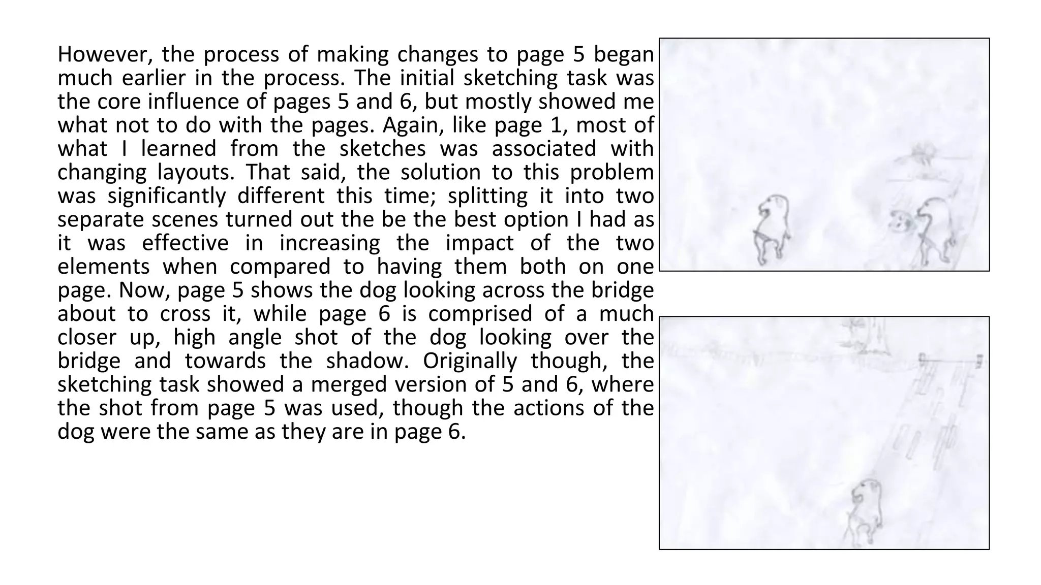 However, the process of making changes to page 5 began
much earlier in the process. The initial sketching task was
the core influence of pages 5 and 6, but mostly showed me
what not to do with the pages. Again, like page 1, most of
what I learned from the sketches was associated with
changing layouts. That said, the solution to this problem
was significantly different this time; splitting it into two
separate scenes turned out the be the best option I had as
it was effective in increasing the impact of the two
elements when compared to having them both on one
page. Now, page 5 shows the dog looking across the bridge
about to cross it, while page 6 is comprised of a much
closer up, high angle shot of the dog looking over the
bridge and towards the shadow. Originally though, the
sketching task showed a merged version of 5 and 6, where
the shot from page 5 was used, though the actions of the
dog were the same as they are in page 6.
 