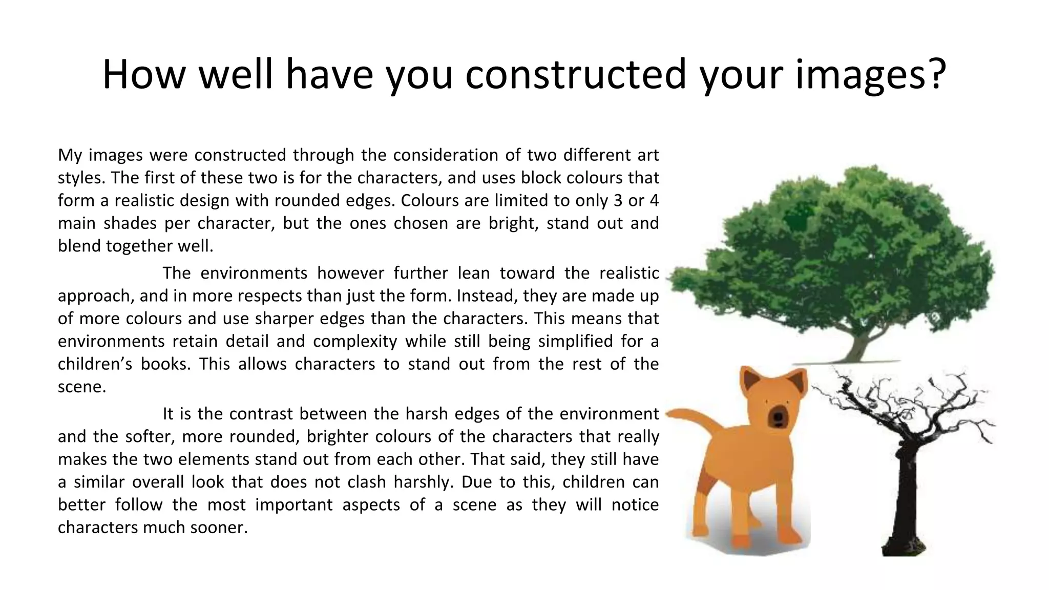 How well have you constructed your images?
My images were constructed through the consideration of two different art
styles. The first of these two is for the characters, and uses block colours that
form a realistic design with rounded edges. Colours are limited to only 3 or 4
main shades per character, but the ones chosen are bright, stand out and
blend together well.
The environments however further lean toward the realistic
approach, and in more respects than just the form. Instead, they are made up
of more colours and use sharper edges than the characters. This means that
environments retain detail and complexity while still being simplified for a
children’s books. This allows characters to stand out from the rest of the
scene.
It is the contrast between the harsh edges of the environment
and the softer, more rounded, brighter colours of the characters that really
makes the two elements stand out from each other. That said, they still have
a similar overall look that does not clash harshly. Due to this, children can
better follow the most important aspects of a scene as they will notice
characters much sooner.
 