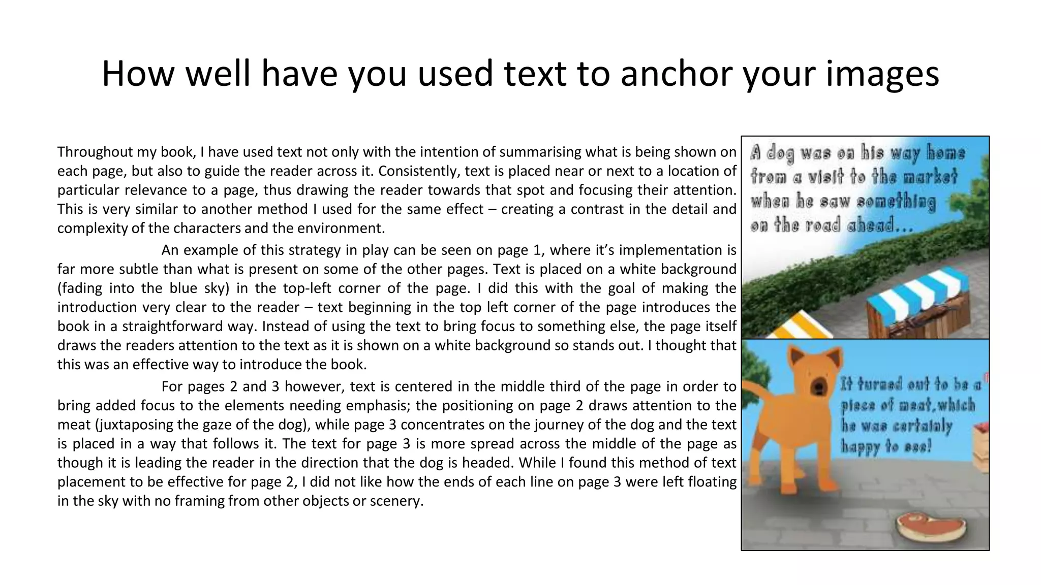 How well have you used text to anchor your images
Throughout my book, I have used text not only with the intention of summarising what is being shown on
each page, but also to guide the reader across it. Consistently, text is placed near or next to a location of
particular relevance to a page, thus drawing the reader towards that spot and focusing their attention.
This is very similar to another method I used for the same effect – creating a contrast in the detail and
complexity of the characters and the environment.
An example of this strategy in play can be seen on page 1, where it’s implementation is
far more subtle than what is present on some of the other pages. Text is placed on a white background
(fading into the blue sky) in the top-left corner of the page. I did this with the goal of making the
introduction very clear to the reader – text beginning in the top left corner of the page introduces the
book in a straightforward way. Instead of using the text to bring focus to something else, the page itself
draws the readers attention to the text as it is shown on a white background so stands out. I thought that
this was an effective way to introduce the book.
For pages 2 and 3 however, text is centered in the middle third of the page in order to
bring added focus to the elements needing emphasis; the positioning on page 2 draws attention to the
meat (juxtaposing the gaze of the dog), while page 3 concentrates on the journey of the dog and the text
is placed in a way that follows it. The text for page 3 is more spread across the middle of the page as
though it is leading the reader in the direction that the dog is headed. While I found this method of text
placement to be effective for page 2, I did not like how the ends of each line on page 3 were left floating
in the sky with no framing from other objects or scenery.
 