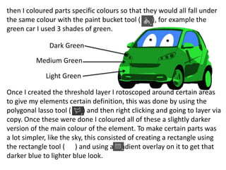 then I coloured parts specific colours so that they would all fall under
the same colour with the paint bucket tool ( ), for example the
green car I used 3 shades of green.
Once I created the threshold layer I rotoscoped around certain areas
to give my elements certain definition, this was done by using the
polygonal lasso tool ( ) and then right clicking and going to layer via
copy. Once these were done I coloured all of these a slightly darker
version of the main colour of the element. To make certain parts was
a lot simpler, like the sky, this consisted of creating a rectangle using
the rectangle tool ( ) and using a gradient overlay on it to get that
darker blue to lighter blue look.
Light Green
Dark Green
Medium Green
 