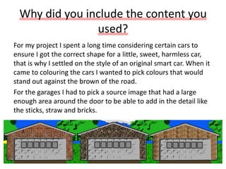 Why did you include the content you
used?
For my project I spent a long time considering certain cars to
ensure I got the correct shape for a little, sweet, harmless car,
that is why I settled on the style of an original smart car. When it
came to colouring the cars I wanted to pick colours that would
stand out against the brown of the road.
For the garages I had to pick a source image that had a large
enough area around the door to be able to add in the detail like
the sticks, straw and bricks.
 