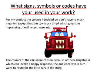 What signs, symbols or codes have
your used in your work?
For my product the colours I decided on don’t have to much
meaning except that the tow truck is red which gives the
impressing of evil, anger, rage, etc.
The colours of the cars were chosen because of there brightness
which can invoke a happy response, the audience will in turn
want to route for the little cars in the story.
 