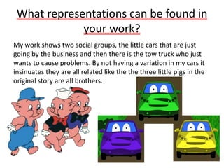 What representations can be found in
your work?
My work shows two social groups, the little cars that are just
going by the business and then there is the tow truck who just
wants to cause problems. By not having a variation in my cars it
insinuates they are all related like the the three little pigs in the
original story are all brothers.
 