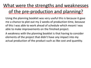 What were the strengths and weaknesses
of the pre-production and planning?
Using the planning booklet was very useful this is because it gave
me a chance to plot out my 2 weeks of production time, because
of this I was able to work ahead of schedule which meant I was
able to make improvements on the finished project.
A weakness with the planning booklet is that having to consider
elements of the project that didn't have any impact into my
actual production of the product such as like cost and quantity.
 