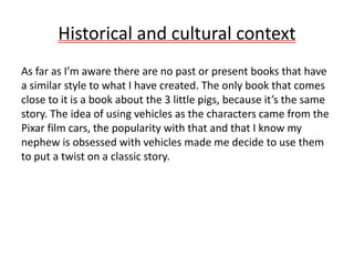 Historical and cultural context
As far as I’m aware there are no past or present books that have
a similar style to what I have created. The only book that comes
close to it is a book about the 3 little pigs, because it’s the same
story. The idea of using vehicles as the characters came from the
Pixar film cars, the popularity with that and that I know my
nephew is obsessed with vehicles made me decide to use them
to put a twist on a classic story.
 