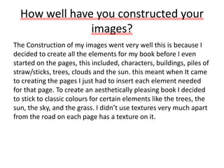How well have you constructed your
images?
The Construction of my images went very well this is because I
decided to create all the elements for my book before I even
started on the pages, this included, characters, buildings, piles of
straw/sticks, trees, clouds and the sun. this meant when It came
to creating the pages I just had to insert each element needed
for that page. To create an aesthetically pleasing book I decided
to stick to classic colours for certain elements like the trees, the
sun, the sky, and the grass. I didn’t use textures very much apart
from the road on each page has a texture on it.
 