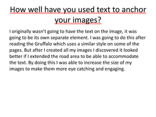 How well have you used text to anchor
your images?
I originally wasn't going to have the text on the image, it was
going to be its own separate element. I was going to do this after
reading the Gruffalo which uses a similar style on some of the
pages. But after I created all my images I discovered it looked
better if I extended the road area to be able to accommodate
the text. By doing this I was able to increase the size of my
images to make them more eye catching and engaging.
 