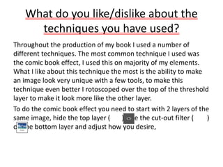 What do you like/dislike about the
techniques you have used?
Throughout the production of my book I used a number of
different techniques. The most common technique I used was
the comic book effect, I used this on majority of my elements.
What I like about this technique the most is the ability to make
an image look very unique with a few tools, to make this
technique even better I rotoscoped over the top of the threshold
layer to make it look more like the other layer.
To do the comic book effect you need to start with 2 layers of the
same image, hide the top layer ( ), use the cut-out filter ( )
on the bottom layer and adjust how you desire,
 