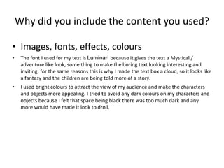 Why did you include the content you used?
• Images, fonts, effects, colours
• The font I used for my text is Luminari because it gives the text a Mystical /
adventure like look, some thing to make the boring text looking interesting and
inviting, for the same reasons this is why I made the text box a cloud, so it looks like
a fantasy and the children are being told more of a story.
• I used bright colours to attract the view of my audience and make the characters
and objects more appealing. I tried to avoid any dark colours on my characters and
objects because I felt that space being black there was too much dark and any
more would have made it look to droll.
 