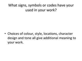 What signs, symbols or codes have your
used in your work?
• Choices of colour, style, locations, character
design and tone all give additional meaning to
your work.
 