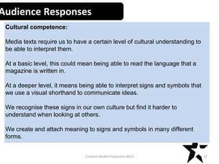Creative Media Production 2012
Audience Responses
Cultural competence:
Media texts require us to have a certain level of cultural understanding to
be able to interpret them.
At a basic level, this could mean being able to read the language that a
magazine is written in.
At a deeper level, it means being able to interpret signs and symbols that
we use a visual shorthand to communicate ideas.
We recognise these signs in our own culture but find it harder to
understand when looking at others.
We create and attach meaning to signs and symbols in many different
forms.
15
 