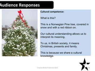 Creative Media Production 2012
Audience Responses
Cultural competence:
What is this?
This is a Norwegian Pine tree, covered in
snow and with a red ribbon on.
Our cultural understanding allows us to
interpret its meaning.
To us, in British society, it means
Christmas, presents and family.
This is because we share a cultural
knowledge.
16
 