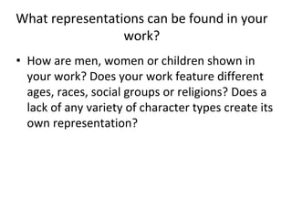 What representations can be found in your
work?
• How are men, women or children shown in
your work? Does your work feature different
ages, races, social groups or religions? Does a
lack of any variety of character types create its
own representation?
 