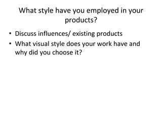 What style have you employed in your
products?
• Discuss influences/ existing products
• What visual style does your work have and
why did you choose it?
 