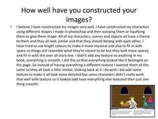 How well have you constructed your
images?
• I believe I have constructed my images very well, I have constructed my characters
using different shapes I made in photoshop and then warping them or liquifying
them to give them shape. All of my characters, scenes and objects all have a theme
to them and they all look similar and that they should belong with each other. I
have tried to use bright colours to make it more mystical and also to fit in with
space so things still resemble what they're meant to be but they look more spacey
and fit in with the over all story line. I didn't add any texture to anything in my
book, everything is smooth, I did this so that everything looked like it belonged on
the page. So instead of having everything a different texture I wanted them all the
same so they all look a little similar, looking back at it i do wish i did add some
texture to make it all look more detailed but some characters didn't really work
that well with texture so it looked odd have everything else textured then just one
thing smooth.
 