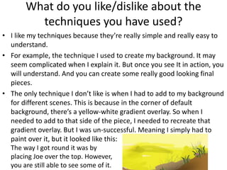 What do you like/dislike about the
techniques you have used?
• I like my techniques because they’re really simple and really easy to
understand.
• For example, the technique I used to create my background. It may
seem complicated when I explain it. But once you see It in action, you
will understand. And you can create some really good looking final
pieces.
• The only technique I don’t like is when I had to add to my background
for different scenes. This is because in the corner of default
background, there’s a yellow-white gradient overlay. So when I
needed to add to that side of the piece, I needed to recreate that
gradient overlay. But I was un-successful. Meaning I simply had to
paint over it, but it looked like this:
The way I got round it was by
placing Joe over the top. However,
you are still able to see some of it.
 