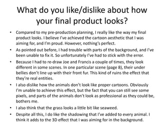 What do you like/dislike about how
your final product looks?
• Compared to my pre-production planning, I really like the way my final
product looks. I believe I’ve achieved the cartoon aesthetic that I was
aiming for, and I’m proud. However, nothing’s perfect.
• As pointed out before, I had trouble with parts of the background, and I’ve
been unable to fix it. So unfortunately I’ve had to stick with the error.
• Because I had to re-draw Joe and Francis a couple of times, they look
different in some scenes. In one particular scene (page 8), their under
bellies don’t line up with their front fur. This kind of ruins the effect that
they’re real entities.
• I also dislike how the animals don’t look like proper cartoons. Obviously
I’m unable to achieve this effect, but the fact that you can still see some
pixels, and parts of the animals don’t look as professional as they could be,
bothers me.
• I also think that the grass looks a little bit like seaweed.
• Despite all this, I do like the shadowing that I’ve added to every animal. I
think it adds to the 3D effect that I was aiming for in the background.
 
